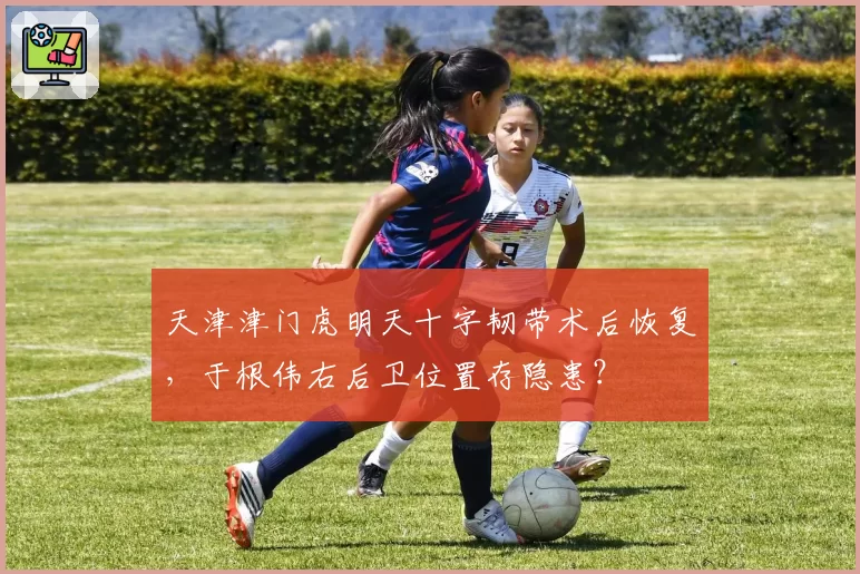 天津津门虎明天十字韧带术后恢复，于根伟右后卫位置存隐患？