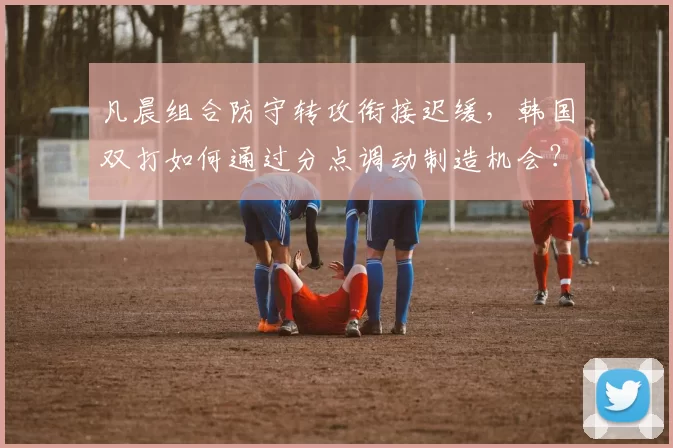 凡晨组合防守转攻衔接迟缓,韩国双打如何通过分点调动制造机会?