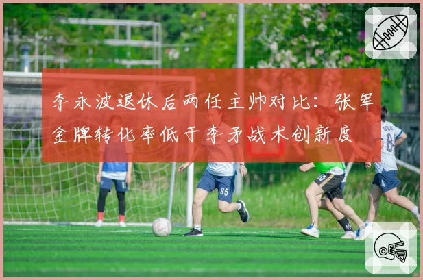 李永波退休后两任主帅对比:张军金牌转化率低于李矛战术创新度