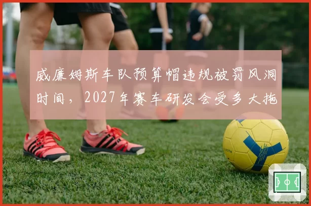 威廉姆斯车队预算帽违规被罚风洞时间，2027年赛车研发会受多大拖累？