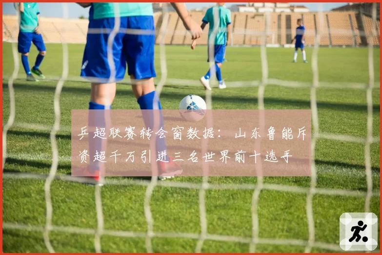 乒超联赛转会窗数据：山东鲁能斥资超千万引进三名世界前十选手