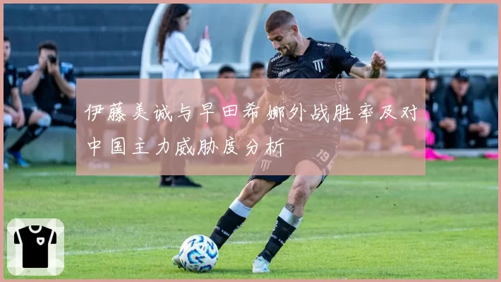 伊藤美诚与早田希娜外战胜率及对中国主力威胁度分析