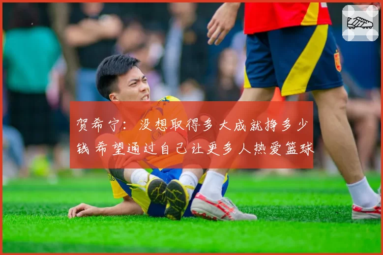 贺希宁：没想取得多大成就挣多少钱 希望通过自己让更多人热爱篮球