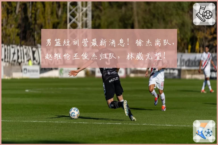 男篮短训营最新消息！徐杰离队，赵维伦王俊杰归队，林崴无望！