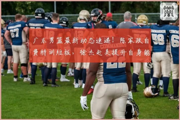 广东男篮最新动态速递!陈家政自费特训短板,徐杰赴美提升自身能力,王少杰回归球队,朱总不满球队战绩原因出炉