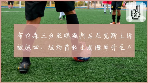 布伦森三分犯规漏判后尼克斯上诉被驳回，纽约首轮出局概率升至六成