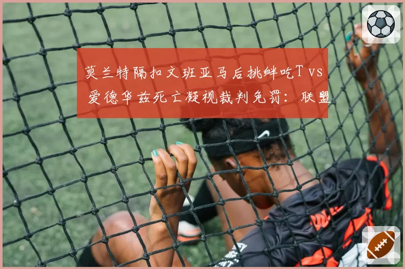 莫兰特隔扣文班亚马后挑衅吃T vs 爱德华兹死亡凝视裁判免罚:联盟捧新人标准不一