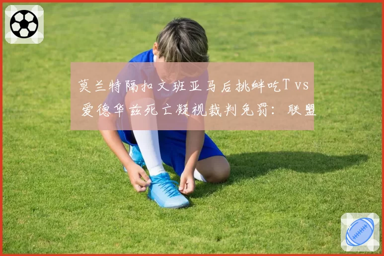 莫兰特隔扣文班亚马后挑衅吃T vs 爱德华兹死亡凝视裁判免罚:联盟捧新人标准不一
