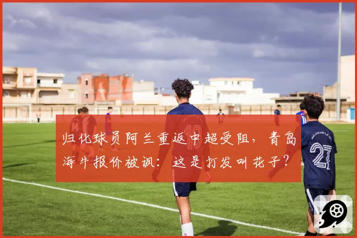 归化球员阿兰重返中超受阻,青岛海牛报价被讽:这是打发叫花子?