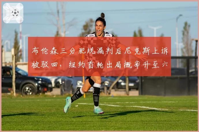 布伦森三分犯规漏判后尼克斯上诉被驳回，纽约首轮出局概率升至六成