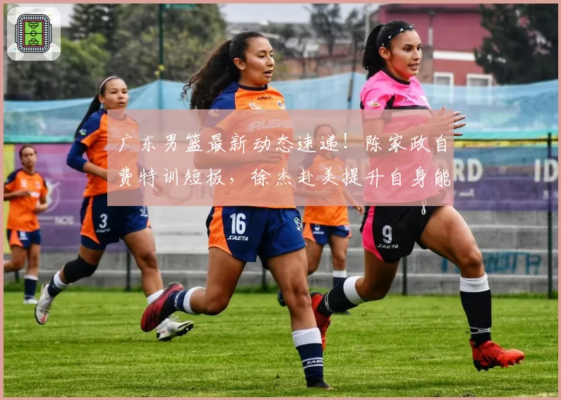 广东男篮最新动态速递!陈家政自费特训短板,徐杰赴美提升自身能力,王少杰回归球队,朱总不满球队战绩原因出炉