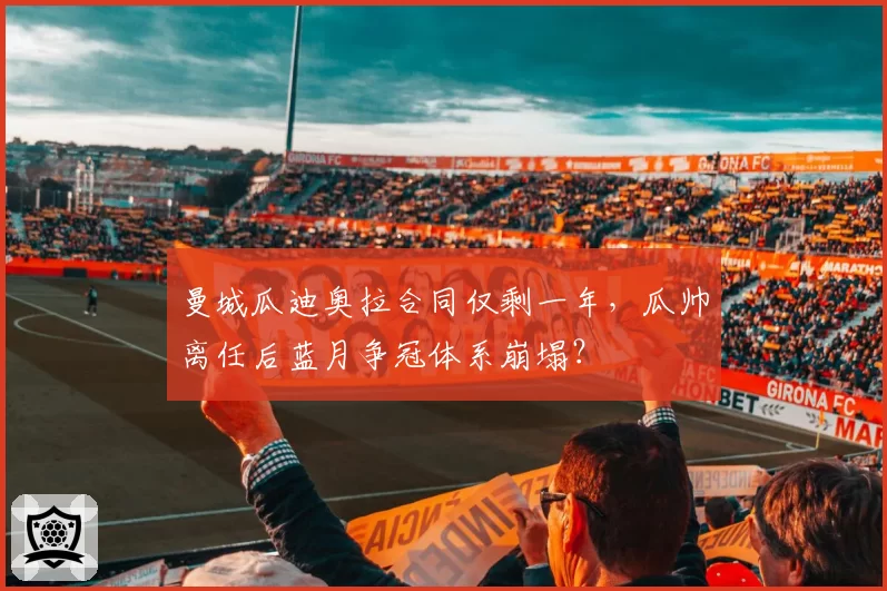 曼城瓜迪奥拉合同仅剩一年,瓜帅离任后蓝月争冠体系崩塌?