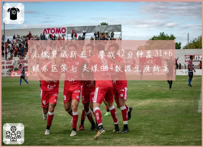 无愧费城新王！鏖战42分钟轰31+6锁东区第七 美媒晒4数据生涯新高