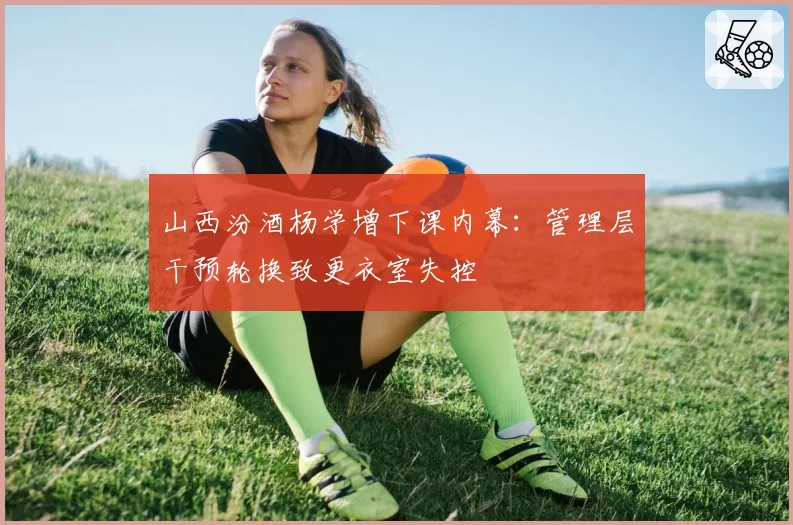 山西汾酒杨学增下课内幕：管理层干预轮换致更衣室失控