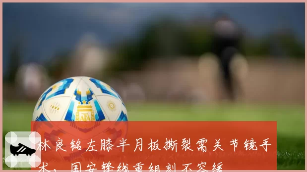 林良铭左膝半月板撕裂需关节镜手术，国安锋线重组刻不容缓