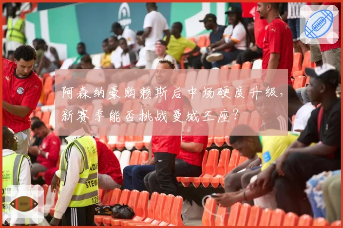 阿森纳豪购赖斯后中场硬度升级，新赛季能否挑战曼城王座？