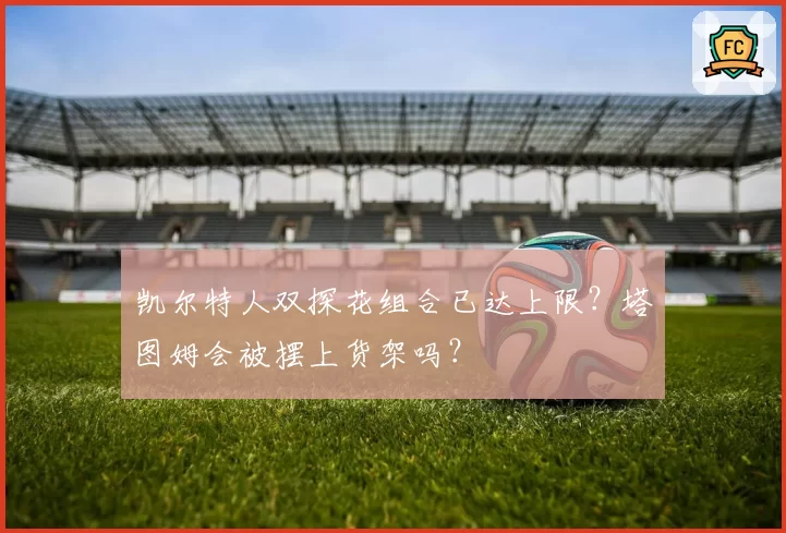 凯尔特人双探花组合已达上限？塔图姆会被摆上货架吗？