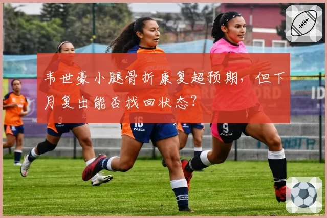 韦世豪小腿骨折康复超预期，但下月复出能否找回状态？