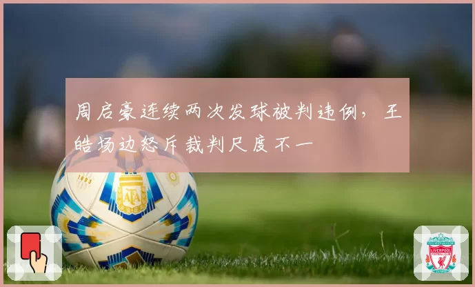 周启豪连续两次发球被判违例，王皓场边怒斥裁判尺度不一