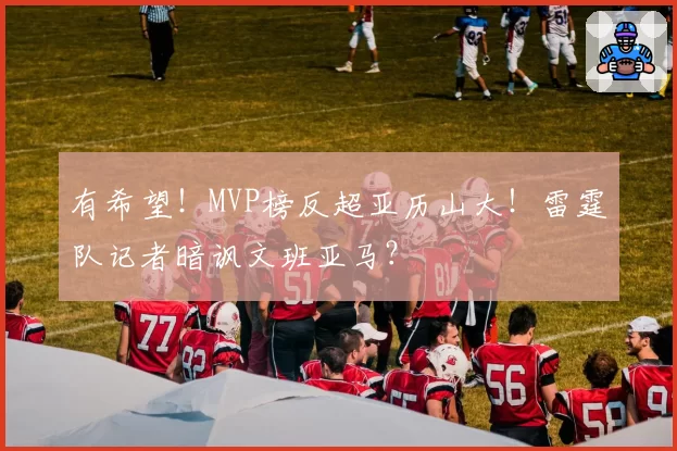 有希望！MVP榜反超亚历山大！雷霆队记者暗讽文班亚马？