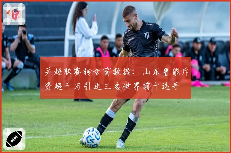 乒超联赛转会窗数据：山东鲁能斥资超千万引进三名世界前十选手