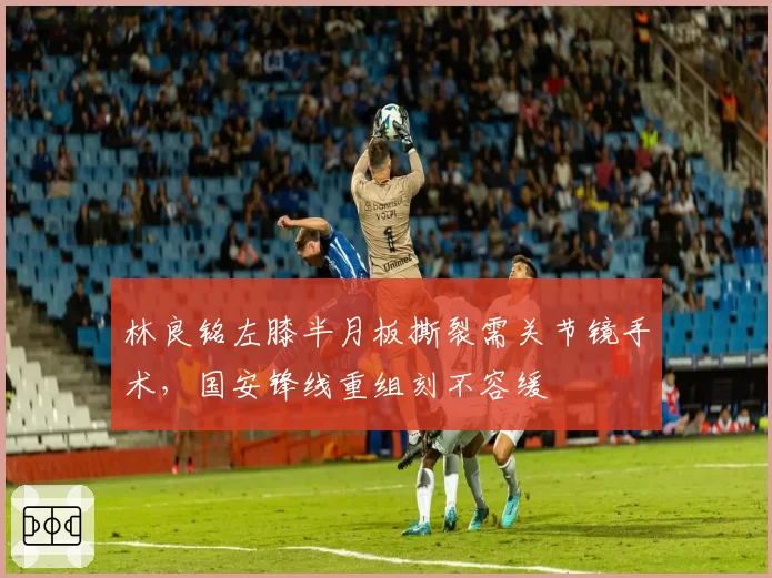 林良铭左膝半月板撕裂需关节镜手术，国安锋线重组刻不容缓