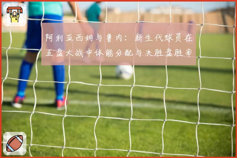 阿利亚西姆与鲁内：新生代球员在五盘大战中体能分配与决胜盘胜率对比