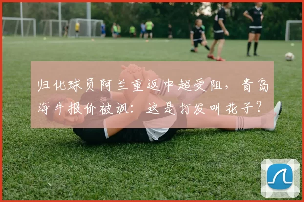 归化球员阿兰重返中超受阻，青岛海牛报价被讽：这是打发叫花子？