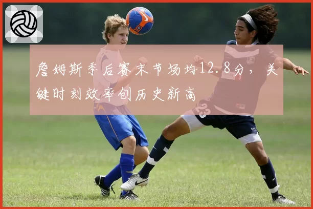 詹姆斯季后赛末节场均12.8分，关键时刻效率创历史新高
