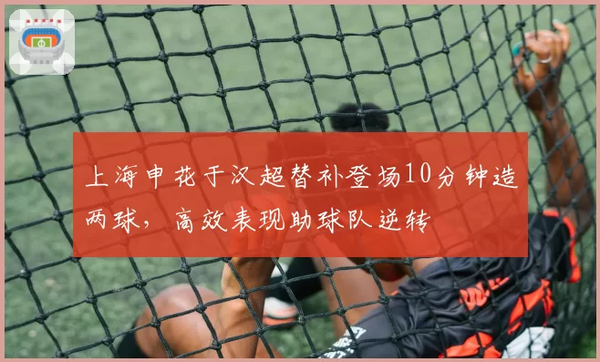 上海申花于汉超替补登场10分钟造两球，高效表现助球队逆转