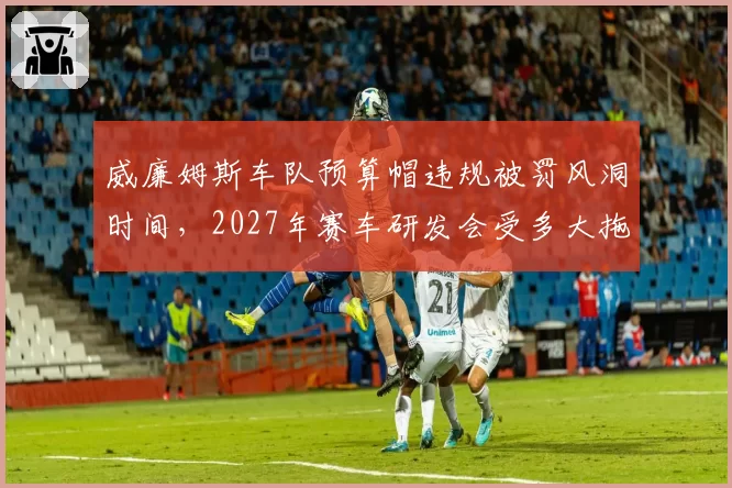 威廉姆斯车队预算帽违规被罚风洞时间，2027年赛车研发会受多大拖累？