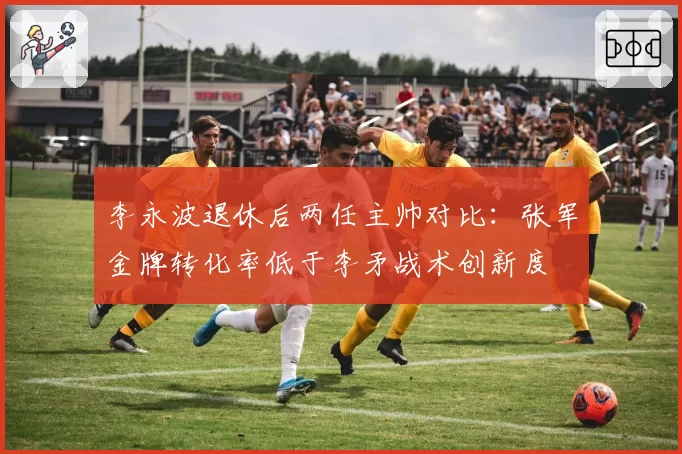 李永波退休后两任主帅对比：张军金牌转化率低于李矛战术创新度