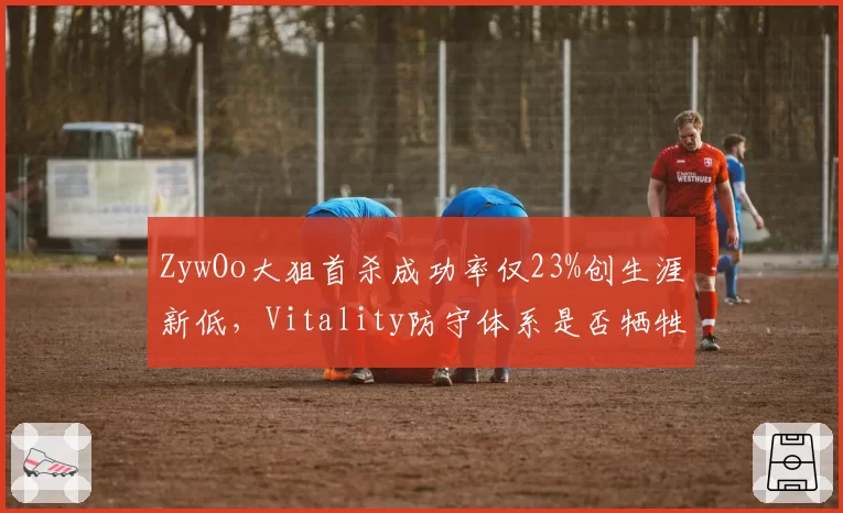 ZywOo大狙首杀成功率仅23%创生涯新低，Vitality防守体系是否牺牲狙击手主动性？