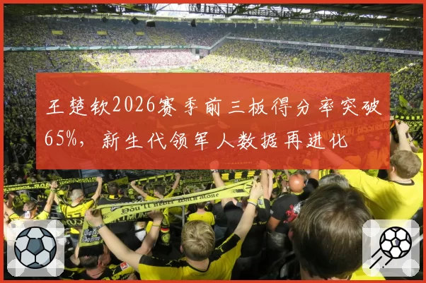 王楚钦2026赛季前三板得分率突破65%,新生代领军人数据再进化