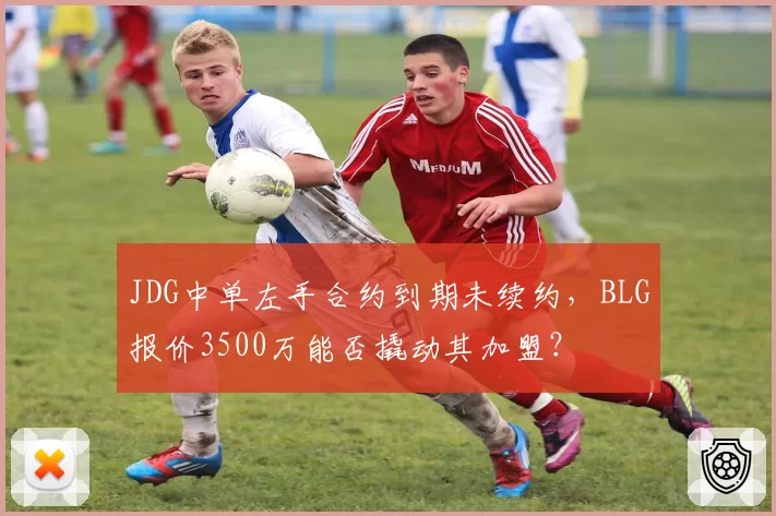 JDG中单左手合约到期未续约，BLG报价3500万能否撬动其加盟？