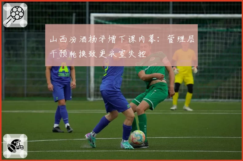 山西汾酒杨学增下课内幕：管理层干预轮换致更衣室失控