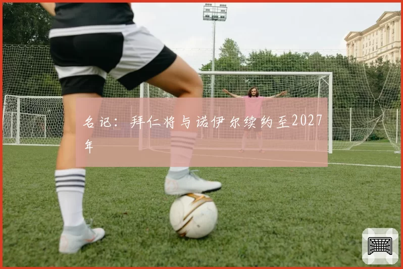 名记：拜仁将与诺伊尔续约至2027年