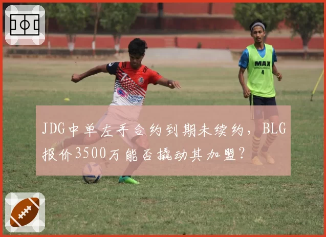 JDG中单左手合约到期未续约,BLG报价3500万能否撬动其加盟?