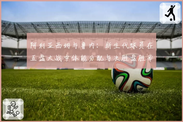 阿利亚西姆与鲁内：新生代球员在五盘大战中体能分配与决胜盘胜率对比