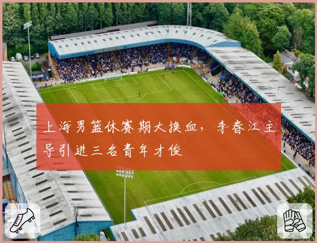 上海男篮休赛期大换血,李春江主导引进三名青年才俊