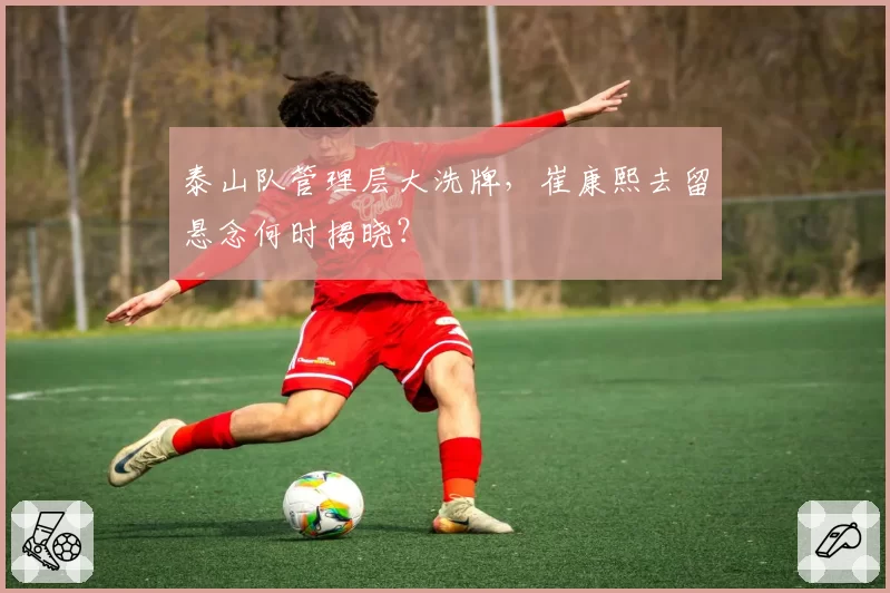 泰山队管理层大洗牌，崔康熙去留悬念何时揭晓？