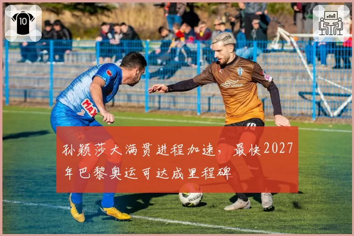 孙颖莎大满贯进程加速,最快2027年巴黎奥运可达成里程碑