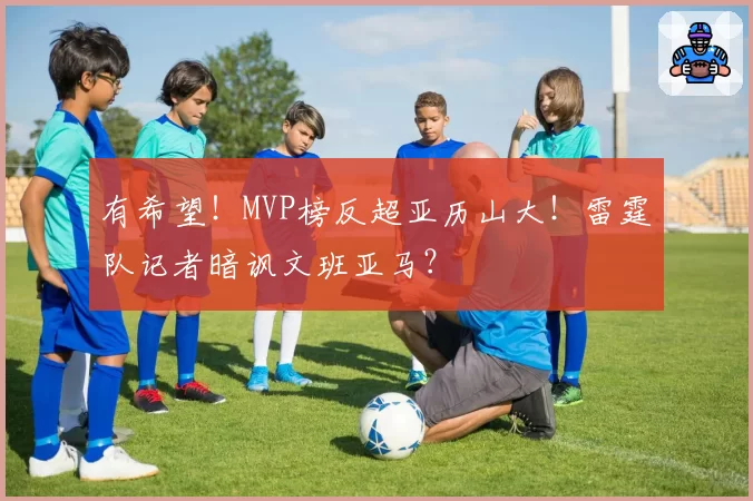 有希望！MVP榜反超亚历山大！雷霆队记者暗讽文班亚马？