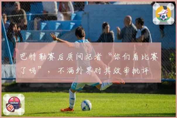 巴特勒赛后质问记者“你们看比赛了吗”,不满外界对其效率批评
