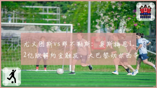 尤文图斯vs那不勒斯:奥斯梅恩1.2亿欧解约金触发,大巴黎切尔西争夺战升级