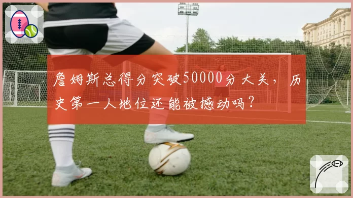 詹姆斯总得分突破50000分大关，历史第一人地位还能被撼动吗？