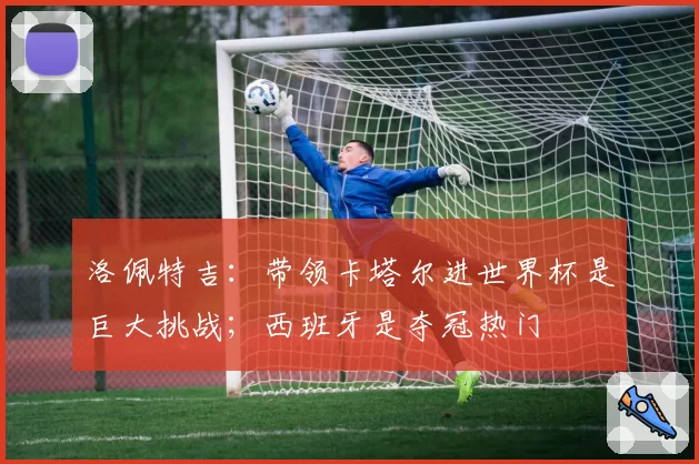 洛佩特吉：带领卡塔尔进世界杯是巨大挑战；西班牙是夺冠热门