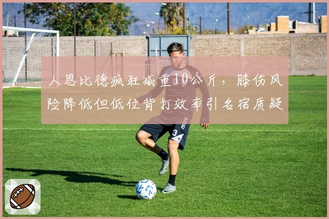 人恩比德疯狂减重10公斤,膝伤风险降低但低位背打效率引名宿质疑