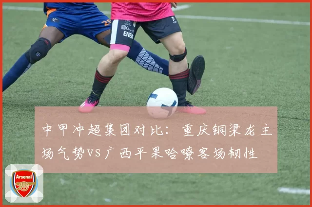 中甲冲超集团对比：重庆铜梁龙主场气势vs广西平果哈嘹客场韧性