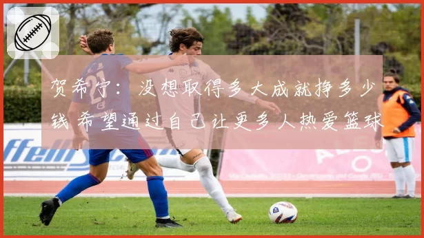 贺希宁：没想取得多大成就挣多少钱 希望通过自己让更多人热爱篮球